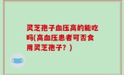 灵芝孢子血压高的能吃吗(高血压患者可否食用灵芝孢子？)