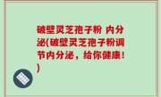 破壁灵芝孢子粉 内分泌(破壁灵芝孢子粉调节内分泌，给你健康！)