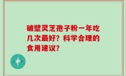 破壁灵芝孢子粉一年吃几次最好？科学合理的食用建议？