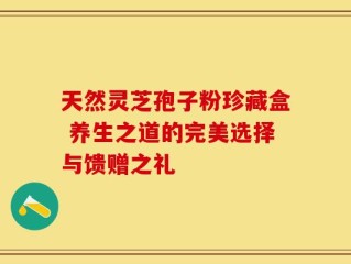 天然灵芝孢子粉珍藏盒 养生之道的完美选择与馈赠之礼