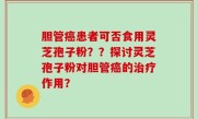 胆管癌患者可否食用灵芝孢子粉？？探讨灵芝孢子粉对胆管癌的治疗作用？