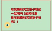 石硫磺和灵芝孢子粉能一起喝吗 (能同时服用石硫磺和灵芝孢子粉吗？)