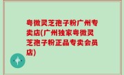 粤微灵芝孢子粉广州专卖店(广州独家粤微灵芝孢子粉正品专卖会员店)