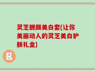 灵芝靓颜美白套(让你美丽动人的灵芝美白护肤礼盒)