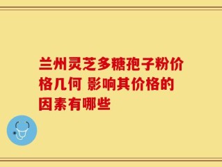 兰州灵芝多糖孢子粉价格几何 影响其价格的因素有哪些
