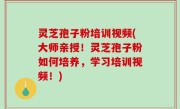 灵芝孢子粉培训视频(大师亲授！灵芝孢子粉如何培养，学习培训视频！)