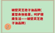 破壁灵芝孢子油品牌(重塑身体能量，呵护健康生活——破壁灵芝孢子油品牌)