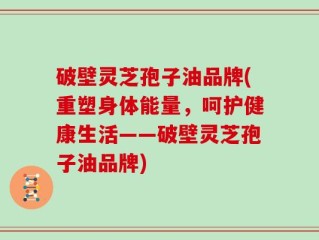 破壁灵芝孢子油品牌(重塑身体能量，呵护健康生活——破壁灵芝孢子油品牌)