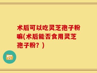 术后可以吃灵芝孢子粉嘛(术后能否食用灵芝孢子粉？)