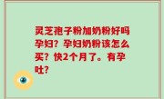 灵芝孢子粉加奶粉好吗孕妇？孕妇奶粉该怎么买？快2个月了。有孕吐？