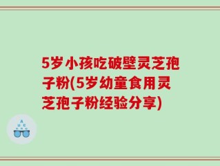 5岁小孩吃破壁灵芝孢子粉(5岁幼童食用灵芝孢子粉经验分享)