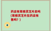 药店有葛根灵芝片卖吗(葛根灵芝片在药店有售吗？)