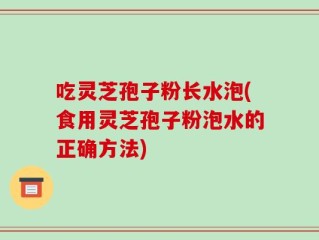 吃灵芝孢子粉长水泡(食用灵芝孢子粉泡水的正确方法)
