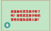 感昌能吃灵芝孢子粉了吗？探究灵芝孢子粉的营养价值及适用人群？