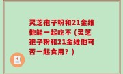 灵芝孢子粉和21金维他能一起吃不 (灵芝孢子粉和21金维他可否一起食用？)