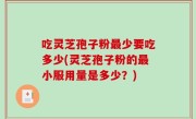 吃灵芝孢子粉最少要吃多少(灵芝孢子粉的最小服用量是多少？)