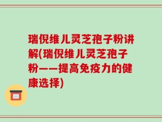 瑞倪维儿灵芝孢子粉讲解(瑞倪维儿灵芝孢子粉——提高免疫力的健康选择)