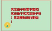 灵芝孢子粉要不要买(买还是不买灵芝孢子粉？你需要知道的事情！)