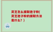 灵芝怎么提取孢子粉(灵芝孢子粉的提取方法是什么？)