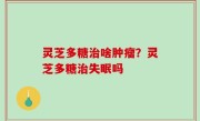 灵芝多糖治啥肿瘤？灵芝多糖治失眠吗