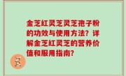 金芝红灵芝灵芝孢子粉的功效与使用方法？详解金芝红灵芝的营养价值和服用指南？