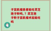 子宫肌瘤患者能吃灵芝孢子粉吗, ？灵芝孢子粉子宫肌瘤术后能吃吗