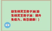 益生绿灵芝孢子油(益生绿灵芝孢子油：提升免疫力，助您健康！)