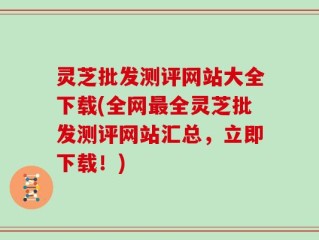 灵芝批发测评网站大全下载(全网最全灵芝批发测评网站汇总，立即下载！)