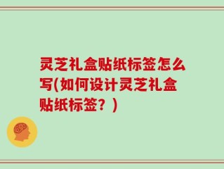 灵芝礼盒贴纸标签怎么写(如何设计灵芝礼盒贴纸标签？)