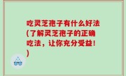 吃灵芝孢子有什么好法(了解灵芝孢子的正确吃法，让你充分受益！)