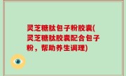 灵芝糖肽包子粉胶囊(灵芝糖肽胶囊配合包子粉，帮助养生调理)