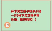 林下灵芝孢子粉多少钱一斤(林下灵芝孢子粉价格，值得购买！)