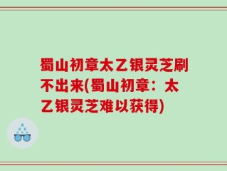 蜀山初章太乙银灵芝刷不出来(蜀山初章：太乙银灵芝难以获得)