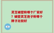 灵芝破壁粉哪个厂家好？破壁灵芝孢子粉哪个牌子比较好