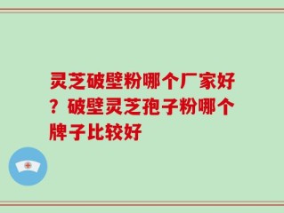 灵芝破壁粉哪个厂家好？破壁灵芝孢子粉哪个牌子比较好