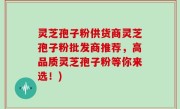 灵芝孢子粉供货商灵芝孢子粉批发商推荐，高品质灵芝孢子粉等你来选！)