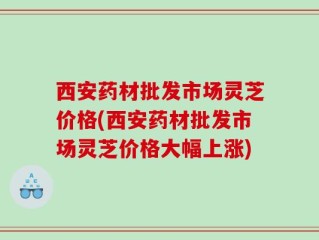 西安药材批发市场灵芝价格(西安药材批发市场灵芝价格大幅上涨)
