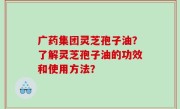 广药集团灵芝孢子油？了解灵芝孢子油的功效和使用方法？