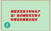 破壁灵芝孢子粉知名产品？请问破壁灵芝袍子粉哪家的质量比较好