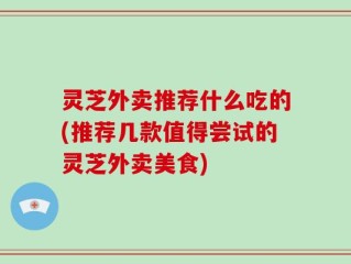 灵芝外卖推荐什么吃的(推荐几款值得尝试的灵芝外卖美食)