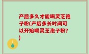 产后多久才能喝灵芝孢子粉(产后多长时间可以开始喝灵芝孢子粉？)
