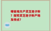 哪些地方产灵芝孢子粉？探究灵芝孢子粉产地及特点？