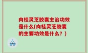 肉桂灵芝胶囊主治功效是什么(肉桂灵芝胶囊的主要功效是什么？)