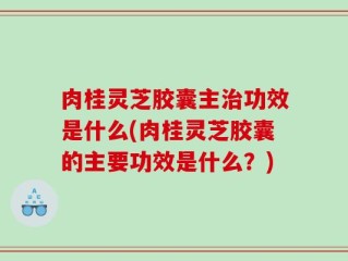 肉桂灵芝胶囊主治功效是什么(肉桂灵芝胶囊的主要功效是什么？)