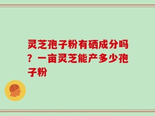 灵芝孢子粉有硒成分吗？一亩灵芝能产多少孢子粉