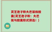 灵芝孢子粉大巴装和胶囊(灵芝孢子粉：大巴装与胶囊形式供选！)