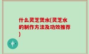 什么灵芝煲水(灵芝水的制作方法及功效推荐)