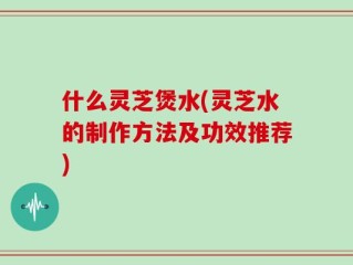 什么灵芝煲水(灵芝水的制作方法及功效推荐)