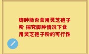 脚肿能否食用灵芝孢子粉 探究脚肿情况下食用灵芝孢子粉的可行性