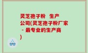 灵芝孢子粉  生产 公司(灵芝孢子粉厂家 - 最专业的生产商)